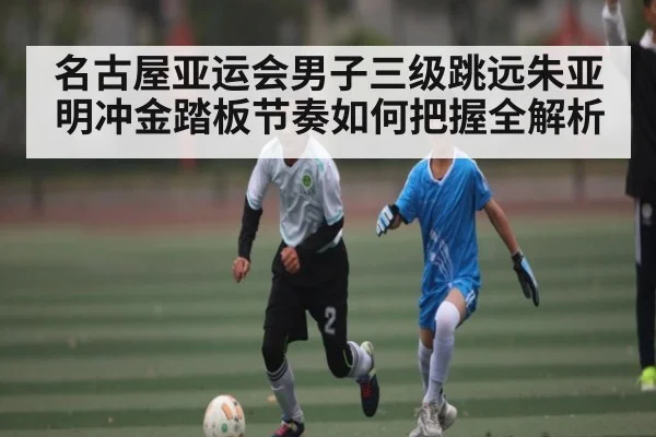 名古屋亚运会男子三级跳远朱亚明冲金踏板节奏如何把握全解析