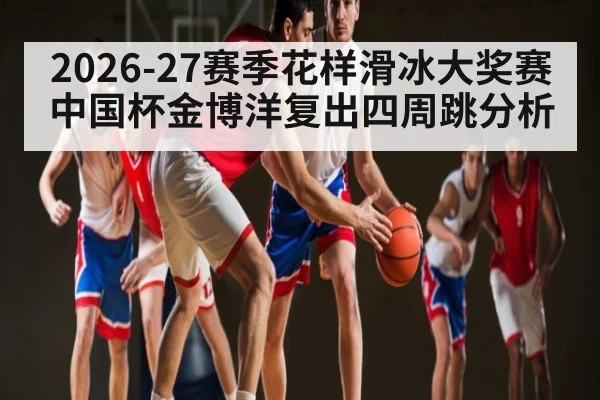 2026-27赛季花样滑冰大奖赛中国杯金博洋复出四周跳分析